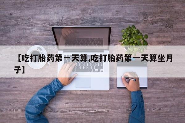 药流药联系方式【吃打胎药第一天算,吃打胎药第一天算坐月子】
