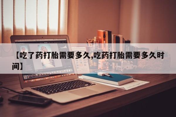 药流药联系方式【吃了药打胎需要多久,吃药打胎需要多久时间】