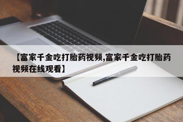 药流药联系方式【富家千金吃打胎药视频,富家千金吃打胎药视频在线观看】