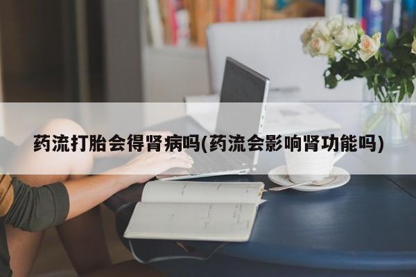 药流药联系方式药流打胎会得肾病吗(药流会影响肾功能吗)
