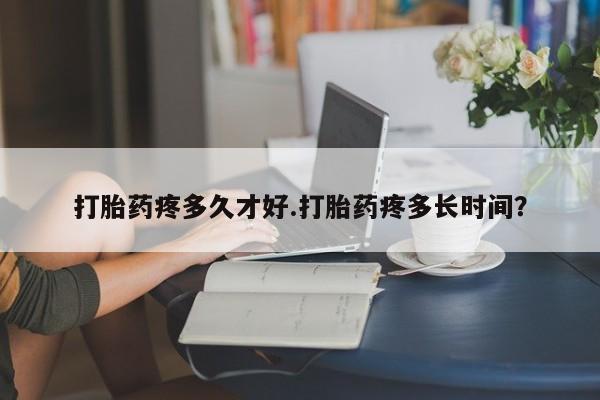 药流药联系方式打胎药疼多久才好.打胎药疼多长时间？