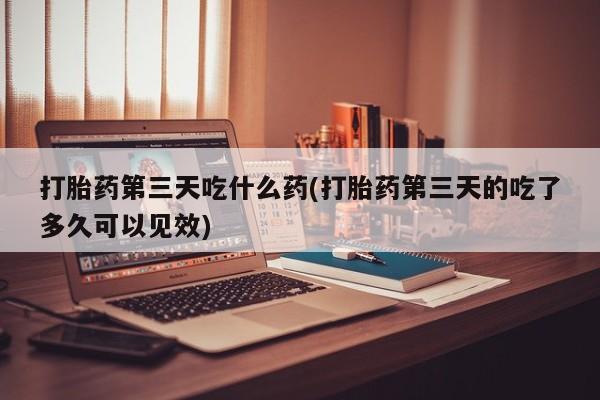 药流药联系方式打胎药第三天吃什么药(打胎药第三天的吃了多久可以见效)