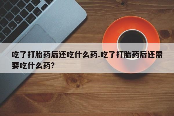 药流药联系方式吃了打胎药后还吃什么药.吃了打胎药后还需要吃什么药？