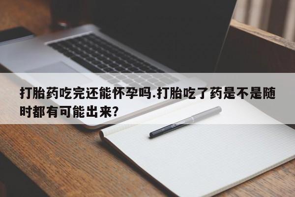 药流药联系方式打胎药吃完还能怀孕吗.打胎吃了药是不是随时都有可能出来？