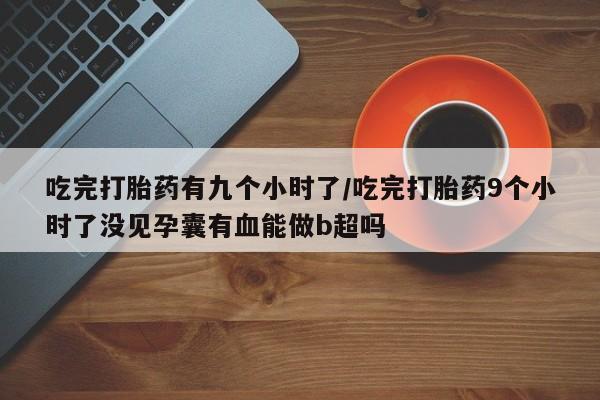 药流药联系方式吃完打胎药有九个小时了/吃完打胎药9个小时了没见孕囊有血能做b超吗