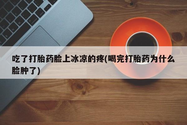 药流药联系方式吃了打胎药脸上冰凉的疼(喝完打胎药为什么脸肿了)