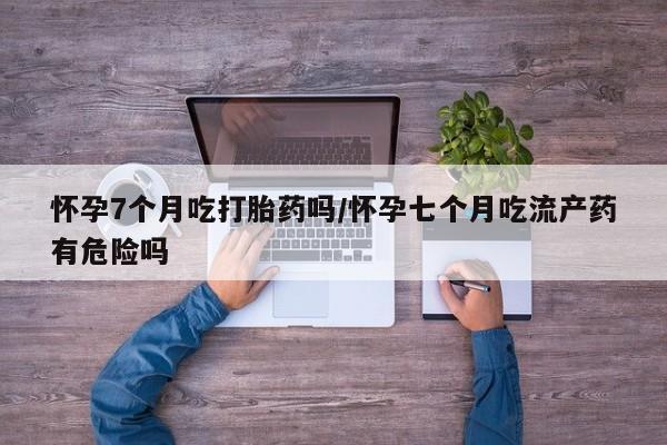 药流药联系方式怀孕7个月吃打胎药吗/怀孕七个月吃流产药有危险吗