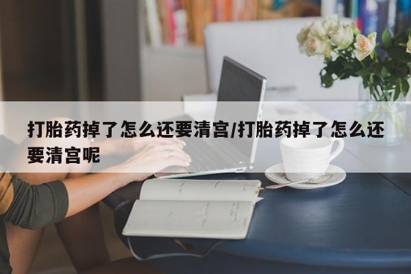 药流药联系方式打胎药掉了怎么还要清宫/打胎药掉了怎么还要清宫呢