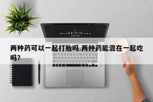 药流药联系方式两种药可以一起打胎吗.两种药能混在一起吃吗？