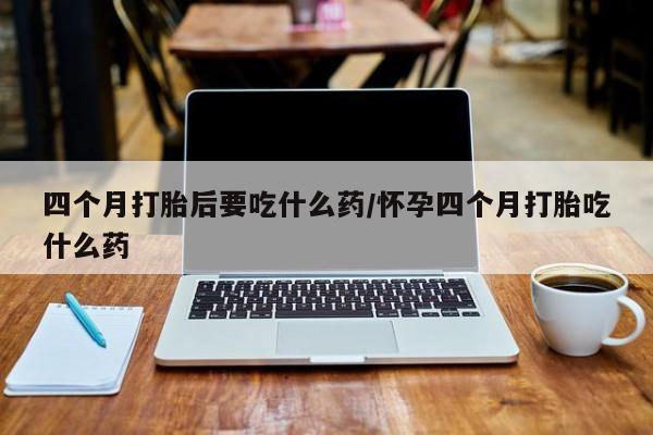 药流药联系方式四个月打胎后要吃什么药/怀孕四个月打胎吃什么药