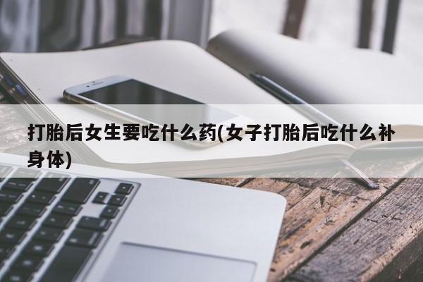 药流药联系方式打胎后女生要吃什么药(女子打胎后吃什么补身体)