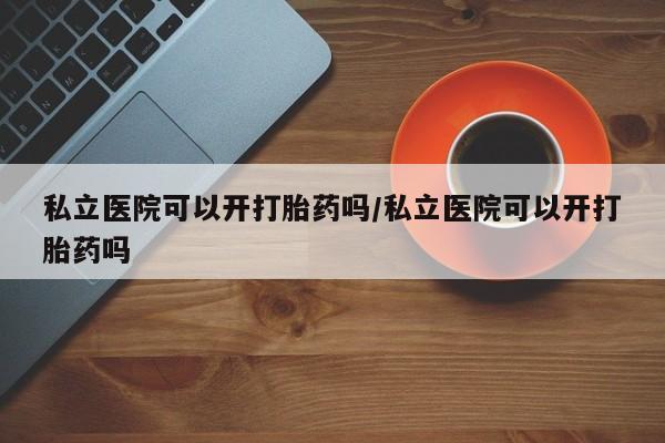 药流药联系方式私立医院可以开打胎药吗/私立医院可以开打胎药吗