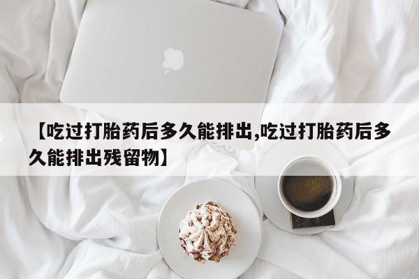 药流药联系方式【吃过打胎药后多久能排出,吃过打胎药后多久能排出残留物】