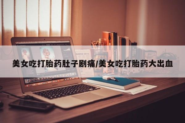 药流药联系方式美女吃打胎药肚子剧痛/美女吃打胎药大出血