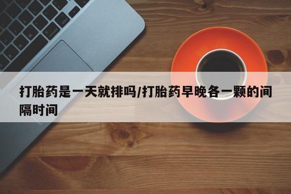 药流药联系方式打胎药是一天就排吗/打胎药早晚各一颗的间隔时间