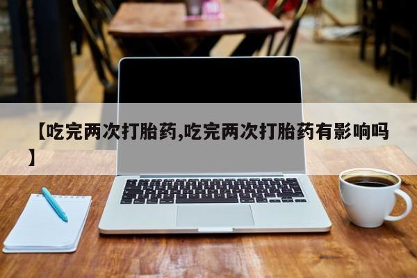 药流药联系方式【吃完两次打胎药,吃完两次打胎药有影响吗】