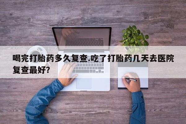 药流药联系方式喝完打胎药多久复查.吃了打胎药几天去医院复查最好？