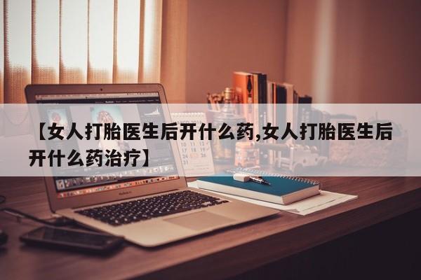 药流药联系方式【女人打胎医生后开什么药,女人打胎医生后开什么药治疗】