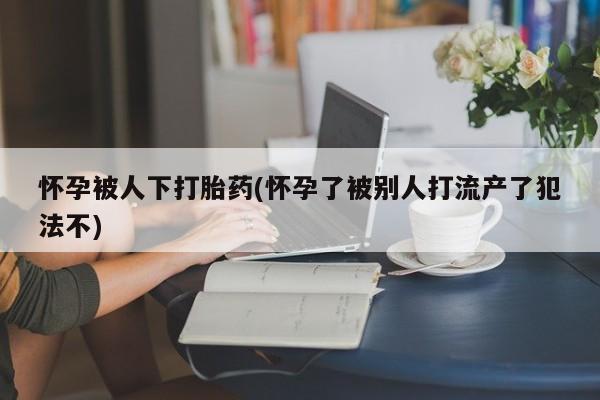药流药联系方式怀孕被人下打胎药(怀孕了被别人打流产了犯法不)