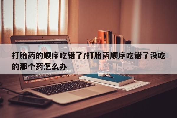 药流药联系方式打胎药的顺序吃错了/打胎药顺序吃错了没吃的那个药怎么办