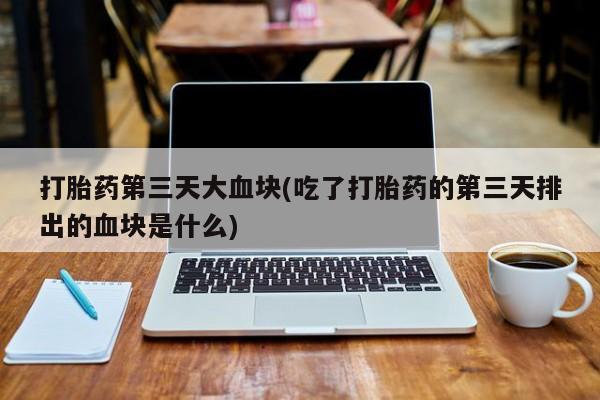 药流药联系方式打胎药第三天大血块(吃了打胎药的第三天排出的血块是什么)