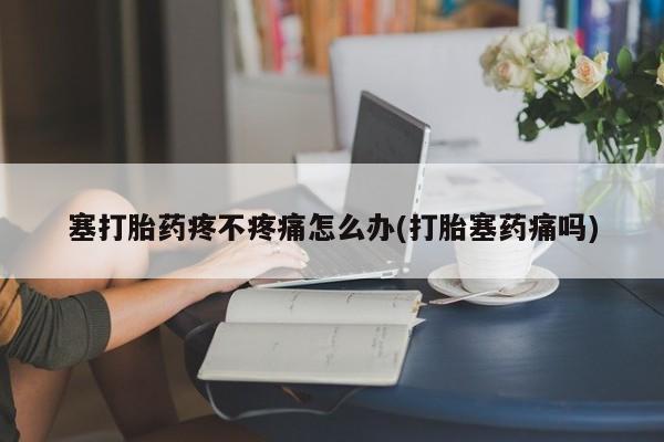 药流药联系方式塞打胎药疼不疼痛怎么办(打胎塞药痛吗)