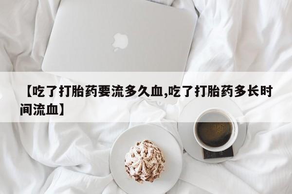药流药联系方式【吃了打胎药要流多久血,吃了打胎药多长时间流血】