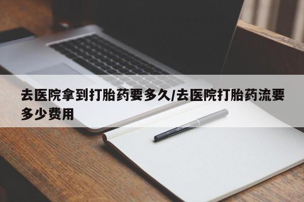 药流药联系方式去医院拿到打胎药要多久/去医院打胎药流要多少费用