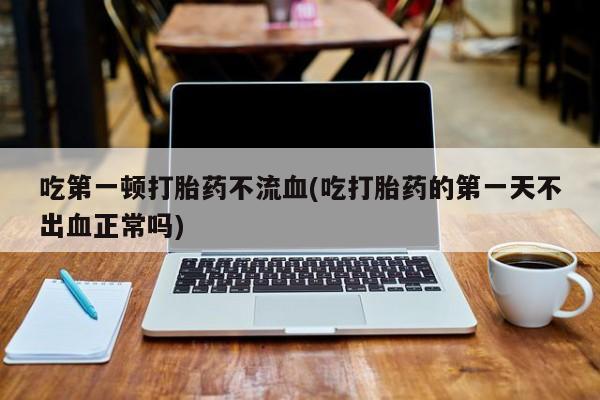药流药联系方式吃第一顿打胎药不流血(吃打胎药的第一天不出血正常吗)