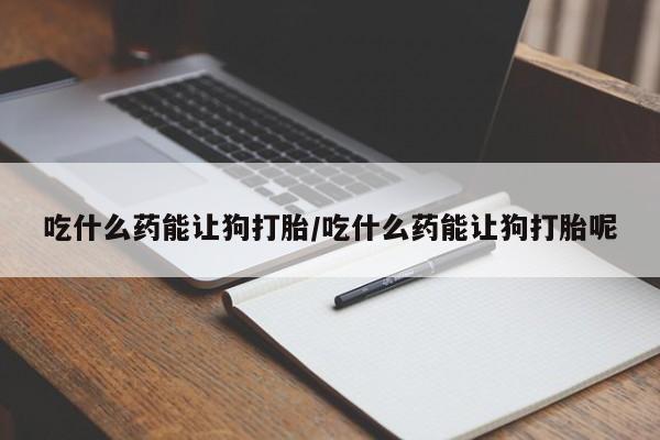 药流药联系方式吃什么药能让狗打胎/吃什么药能让狗打胎呢