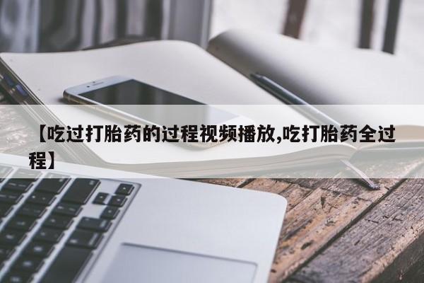 药流药联系方式【吃过打胎药的过程视频播放,吃打胎药全过程】