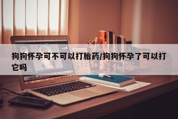 药流药联系方式狗狗怀孕可不可以打胎药/狗狗怀孕了可以打它吗