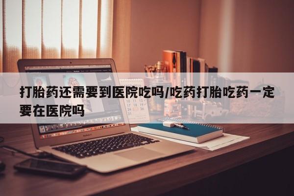 药流药联系方式打胎药还需要到医院吃吗/吃药打胎吃药一定要在医院吗
