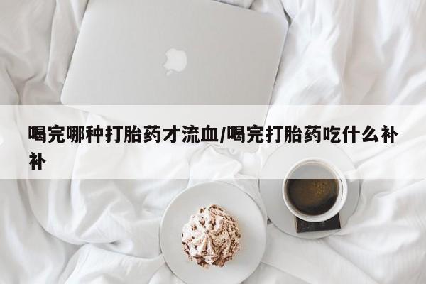 药流药联系方式喝完哪种打胎药才流血/喝完打胎药吃什么补补