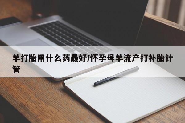 药流药联系方式羊打胎用什么药最好/怀孕母羊流产打补胎针管