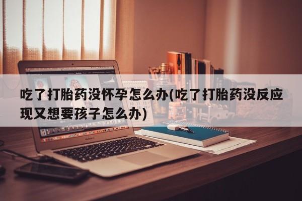 药流药联系方式吃了打胎药没怀孕怎么办(吃了打胎药没反应现又想要孩子怎么办)
