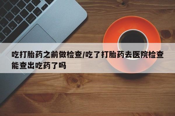 药流药联系方式吃打胎药之前做检查/吃了打胎药去医院检查能查出吃药了吗