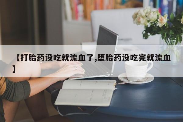 药流药联系方式【打胎药没吃就流血了,堕胎药没吃完就流血】