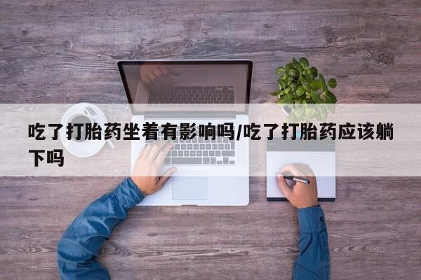 药流药联系方式吃了打胎药坐着有影响吗/吃了打胎药应该躺下吗