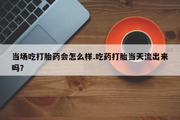 药流药联系方式当场吃打胎药会怎么样.吃药打胎当天流出来吗？