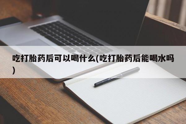 药流药联系方式吃打胎药后可以喝什么(吃打胎药后能喝水吗)