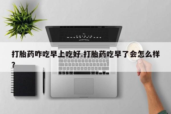 药流药联系方式打胎药咋吃早上吃好.打胎药吃早了会怎么样？