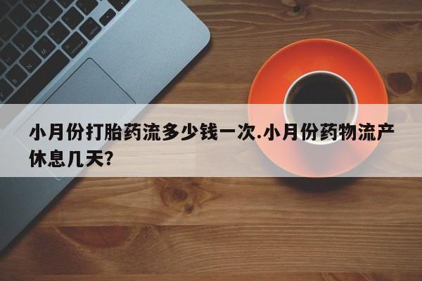 药流药联系方式小月份打胎药流多少钱一次.小月份药物流产休息几天？