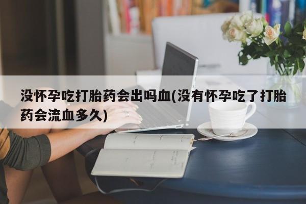 药流药联系方式没怀孕吃打胎药会出吗血(没有怀孕吃了打胎药会流血多久)