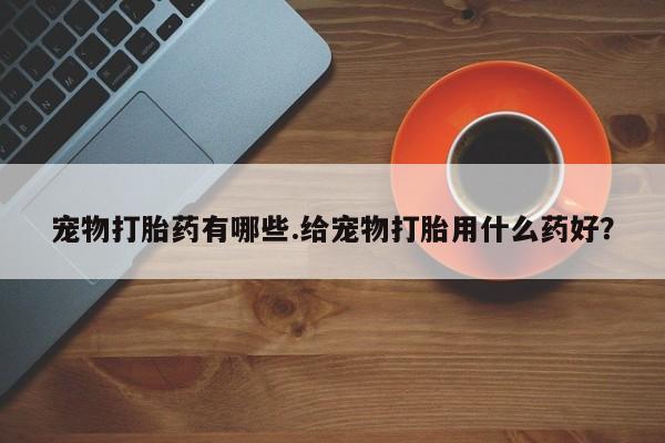 药流药联系方式宠物打胎药有哪些.给宠物打胎用什么药好？