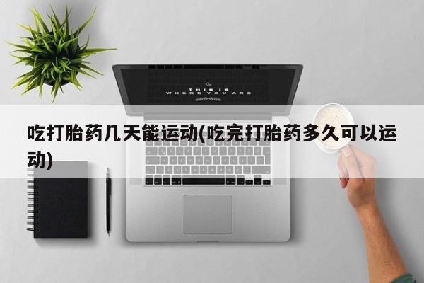 药流药联系方式吃打胎药几天能运动(吃完打胎药多久可以运动)