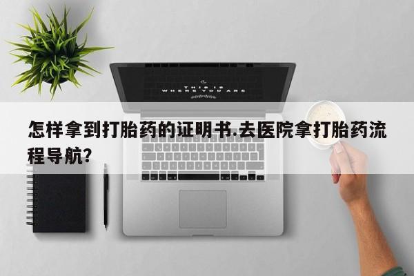 药流药联系方式怎样拿到打胎药的证明书.去医院拿打胎药流程导航？