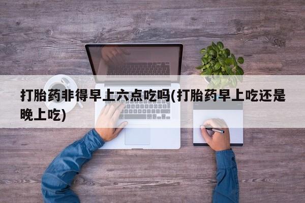 药流药联系方式打胎药非得早上六点吃吗(打胎药早上吃还是晚上吃)