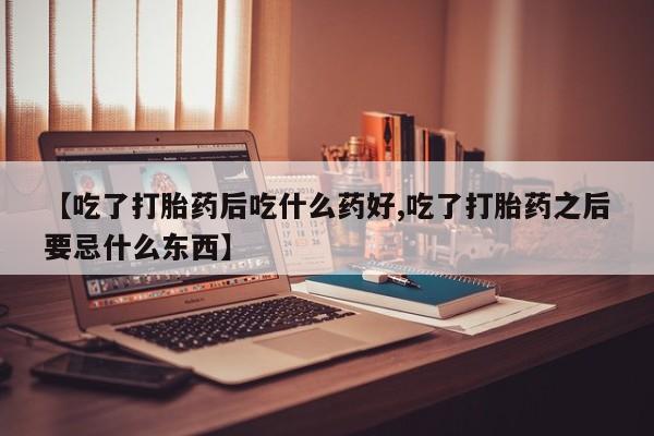 药流药联系方式【吃了打胎药后吃什么药好,吃了打胎药之后要忌什么东西】