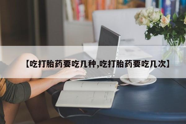 药流药联系方式【吃打胎药要吃几种,吃打胎药要吃几次】